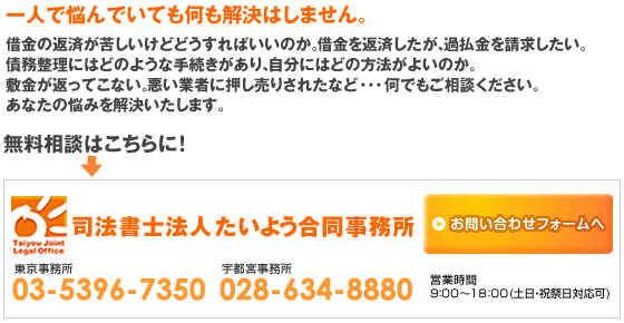 一人で悩んでいても何も解決はしません。
借金の返済が苦しいけどどうすればいいのか。借金を返済したが、過払金を請求したい。債務整理にはどのような手続きがあり、自分にはどの方法がよいのか。敷金が返ってこない。悪い業者に押し売りされたなど・・・何でもご相談ください。
あなたの悩みを解決いたします。
無料相談はこちらから！お問い合わせフォームへ[司法書士法人たいよう合同事務所]